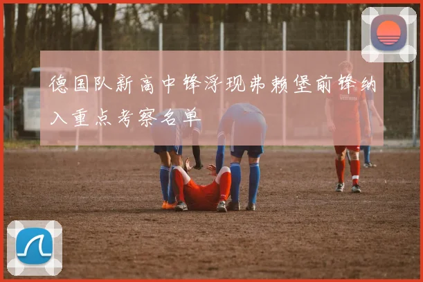 德国队新高中锋浮现弗赖堡前锋纳入重点考察名单