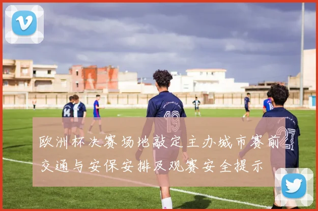 欧洲杯决赛场地敲定主办城市赛前交通与安保安排及观赛安全提示
