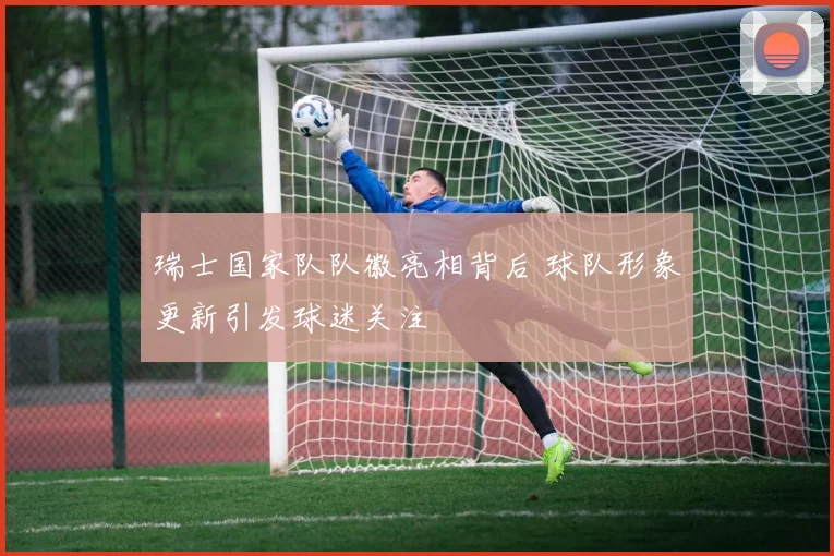 瑞士国家队队徽亮相背后 球队形象更新引发球迷关注