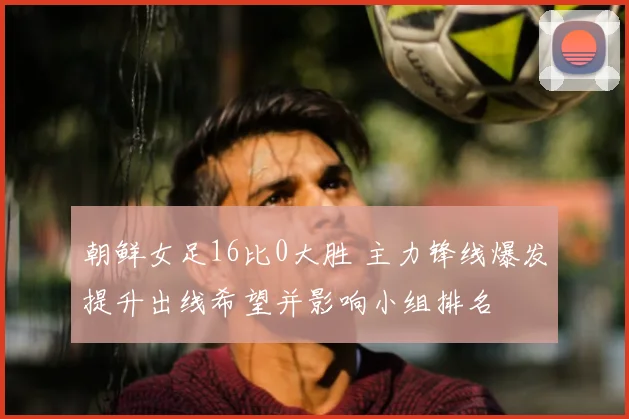 朝鲜女足16比0大胜 主力锋线爆发提升出线希望并影响小组排名