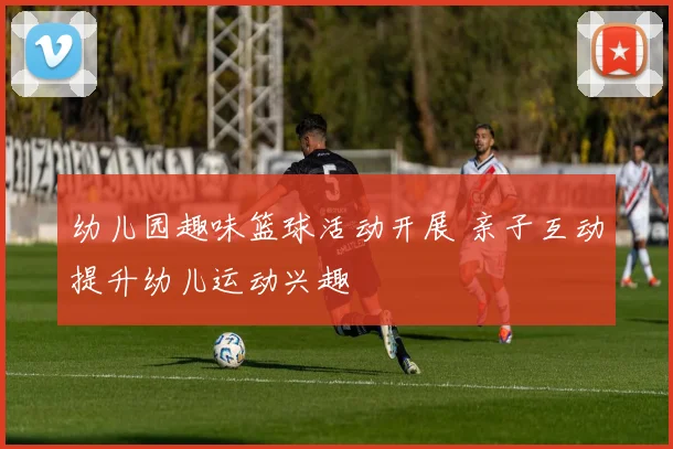 幼儿园趣味篮球活动开展 亲子互动提升幼儿运动兴趣