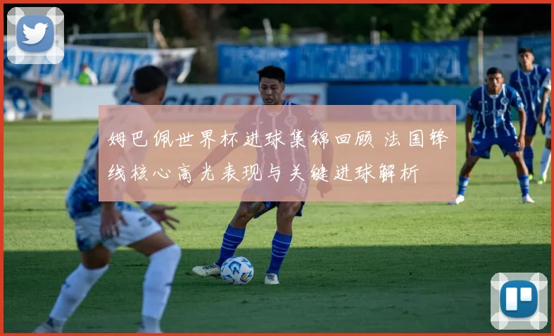 姆巴佩世界杯进球集锦回顾 法国锋线核心高光表现与关键进球解析