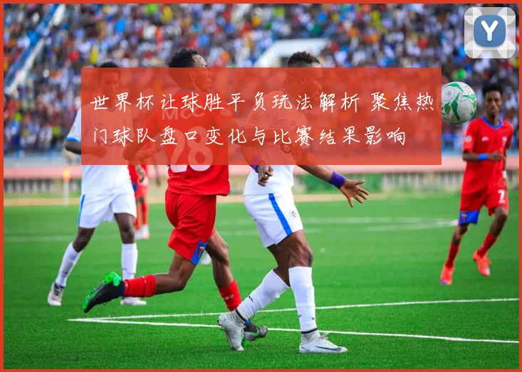 世界杯让球胜平负玩法解析 聚焦热门球队盘口变化与比赛结果影响