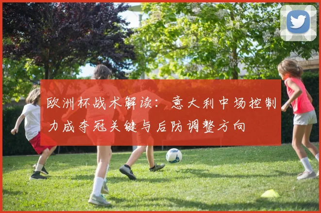 欧洲杯战术解读:意大利中场控制力成夺冠关键与后防调整方向