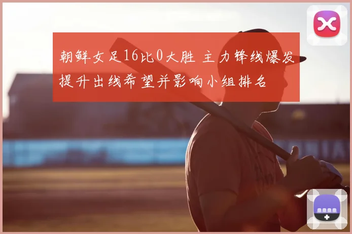 朝鲜女足16比0大胜 主力锋线爆发提升出线希望并影响小组排名