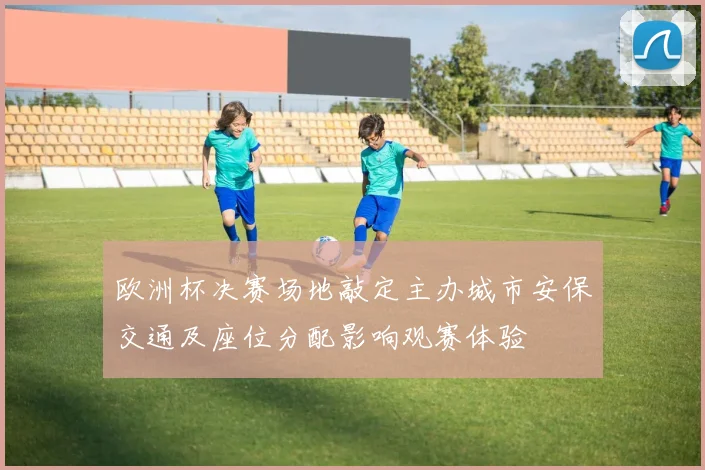 欧洲杯决赛场地敲定主办城市安保交通及座位分配影响观赛体验