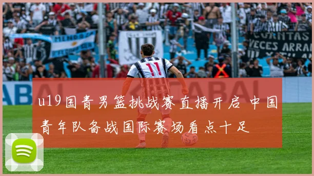 u19国青男篮挑战赛直播开启 中国青年队备战国际赛场看点十足