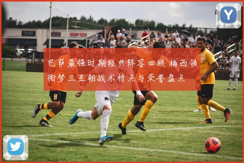 巴萨最强时期经典阵容回顾 梅西领衔梦三王朝战术特点与荣誉盘点