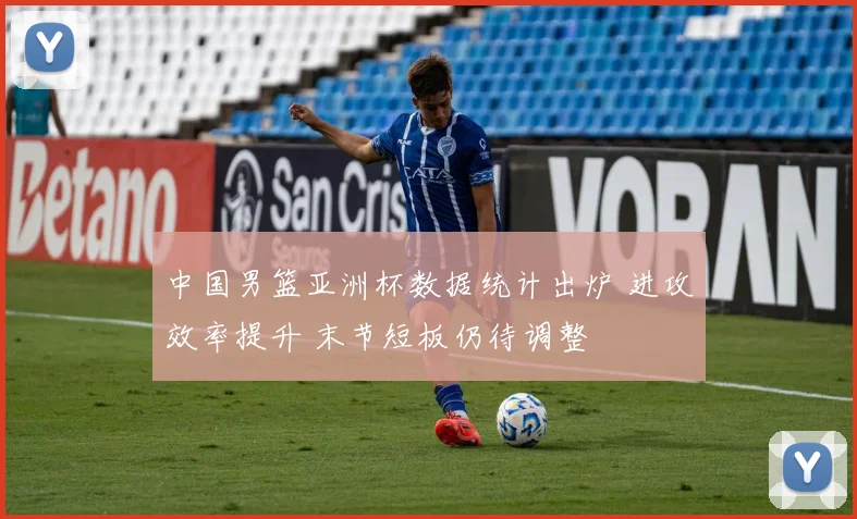 中国男篮亚洲杯数据统计出炉 进攻效率提升 末节短板仍待调整