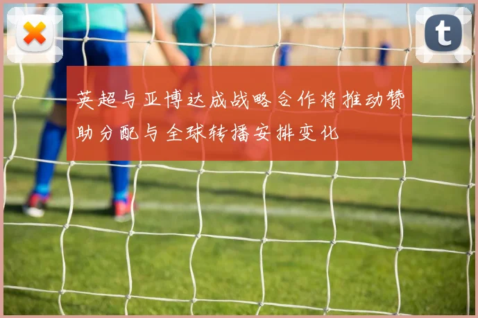 英超与亚博达成战略合作将推动赞助分配与全球转播安排变化