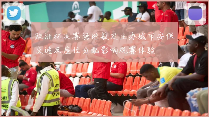 欧洲杯决赛场地敲定主办城市安保交通及座位分配影响观赛体验