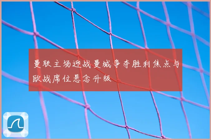 曼联主场迎战曼城争夺胜利焦点与欧战席位悬念升级