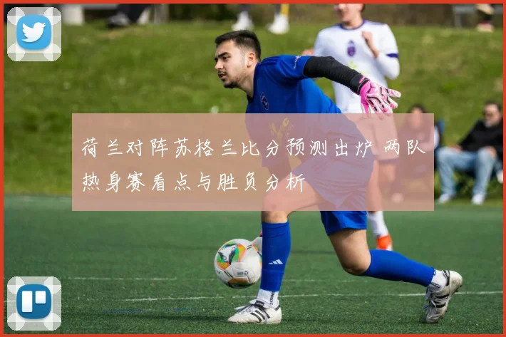 荷兰对阵苏格兰比分预测出炉 两队热身赛看点与胜负分析