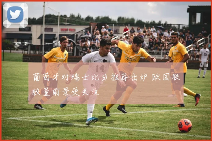 葡萄牙对瑞士比分推荐出炉 欧国联较量前景受关注