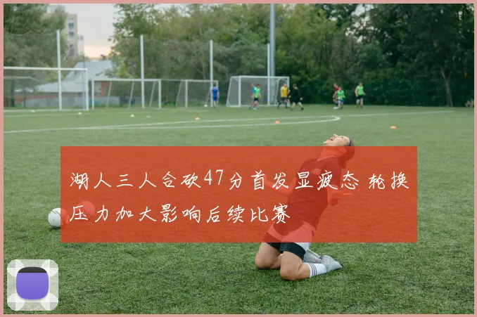 湖人三人合砍47分首发显疲态 轮换压力加大影响后续比赛