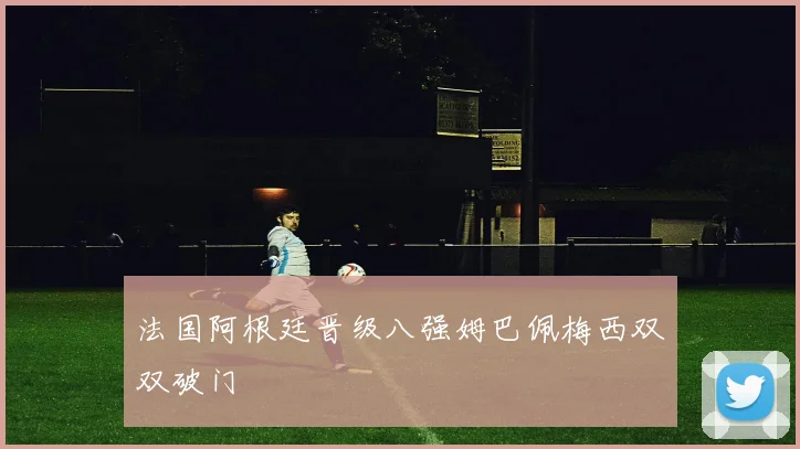 法国阿根廷晋级八强姆巴佩梅西双双破门