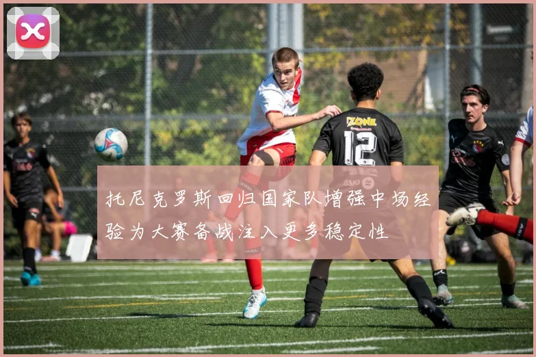 托尼克罗斯回归国家队增强中场经验为大赛备战注入更多稳定性