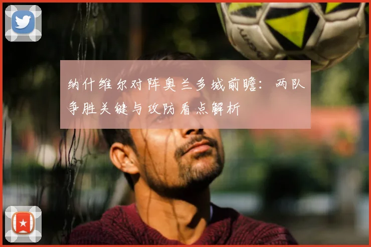 纳什维尔对阵奥兰多城前瞻：两队争胜关键与攻防看点解析