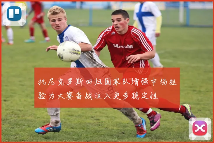 托尼克罗斯回归国家队增强中场经验为大赛备战注入更多稳定性