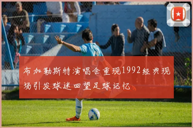 布加勒斯特演唱会重现1992经典现场引发球迷回望足球记忆