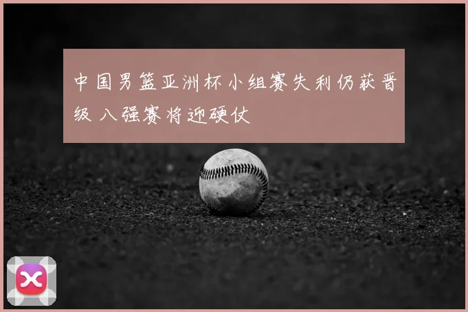 中国男篮亚洲杯小组赛失利仍获晋级 八强赛将迎硬仗