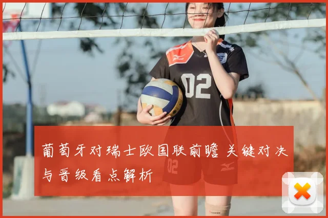 葡萄牙对瑞士欧国联前瞻 关键对决与晋级看点解析