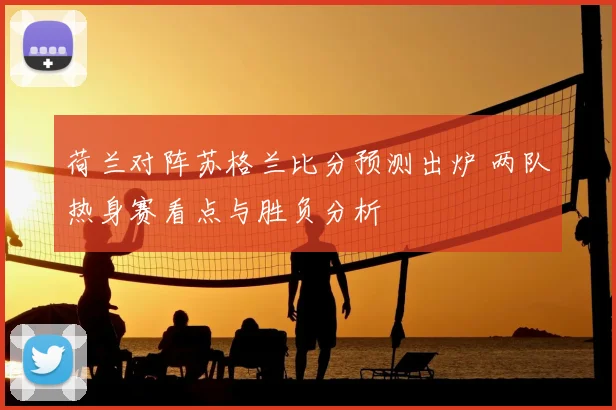 荷兰对阵苏格兰比分预测出炉 两队热身赛看点与胜负分析