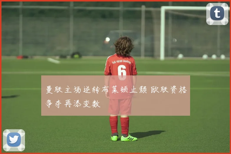 曼联主场逆转布莱顿止颓 欧联资格争夺再添变数