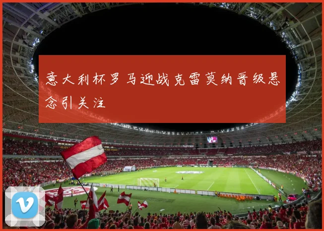 意大利杯罗马迎战克雷莫纳晋级悬念引关注