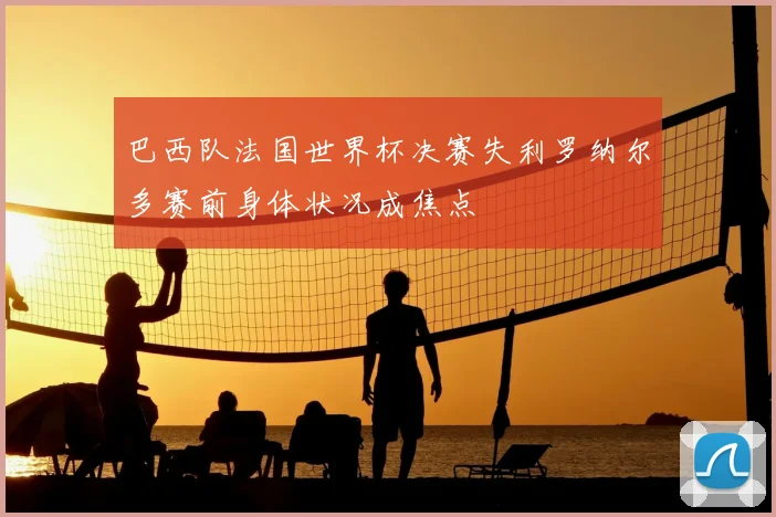 巴西队法国世界杯决赛失利罗纳尔多赛前身体状况成焦点