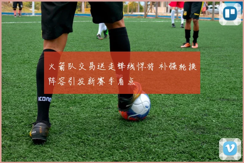 火箭队交易送走锋线悍将 补强轮换阵容引发新赛季看点