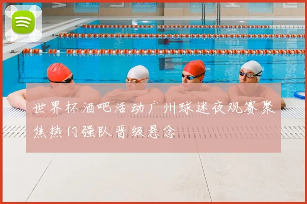 世界杯酒吧活动广州球迷夜观赛聚焦热门强队晋级悬念