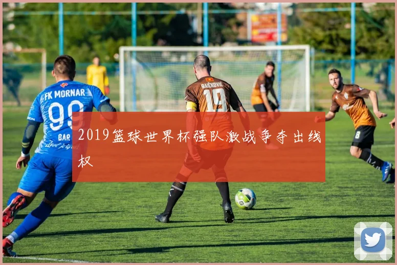 2019篮球世界杯强队激战争夺出线权