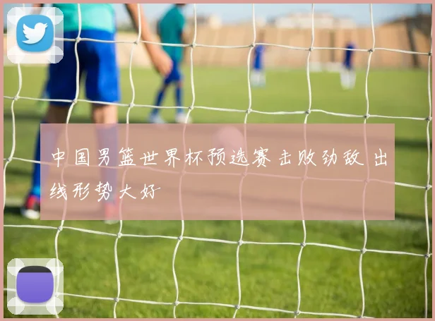 中国男篮世界杯预选赛击败劲敌 出线形势大好