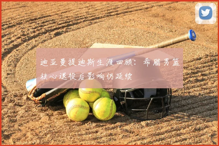 迪亚曼提迪斯生涯回顾:希腊男篮核心退役后影响仍延续