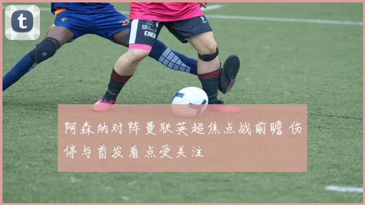阿森纳对阵曼联英超焦点战前瞻 伤停与首发看点受关注