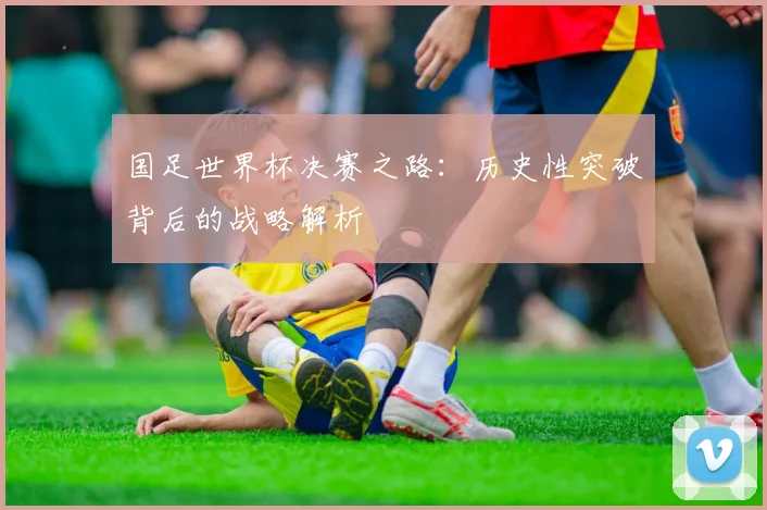 国足世界杯决赛之路:历史性突破背后的战略解析