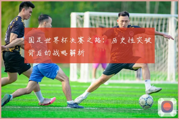 国足世界杯决赛之路:历史性突破背后的战略解析