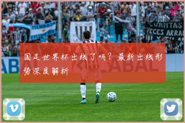 国足世界杯出线了吗?最新出线形势深度解析