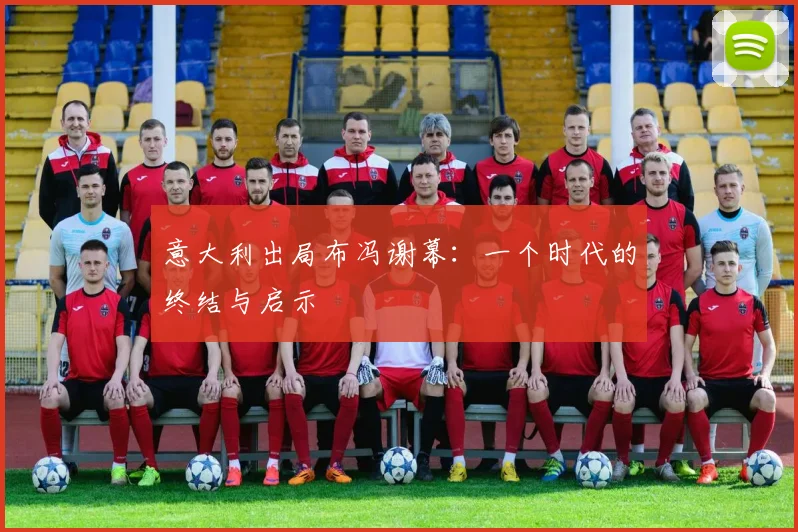 意大利出局布冯谢幕:一个时代的终结与启示
