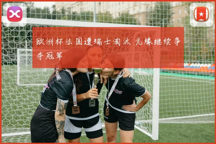 欧洲杯法国遭瑞士淘汰 无缘继续争夺冠军