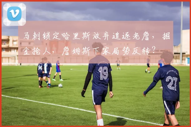 马刺锁定哈里斯放弃追逐老詹,掘金抢人,詹姆斯下家局势反转?