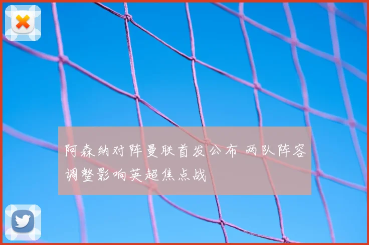 阿森纳对阵曼联首发公布 两队阵容调整影响英超焦点战