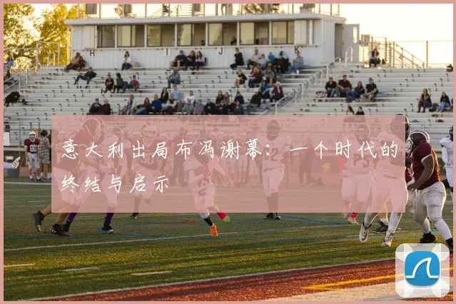 意大利出局布冯谢幕:一个时代的终结与启示