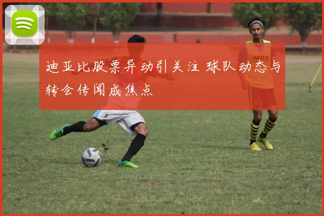 迪亚比股票异动引关注 球队动态与转会传闻成焦点