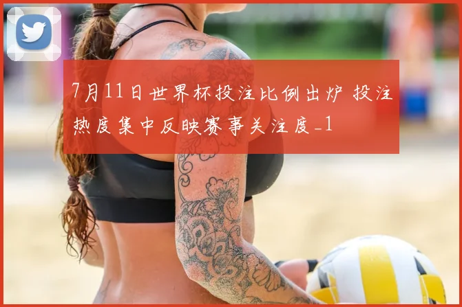 7月11日世界杯投注比例出炉 投注热度集中反映赛事关注度_1
