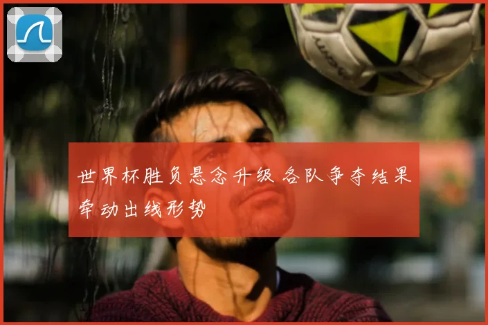 世界杯胜负悬念升级 各队争夺结果牵动出线形势