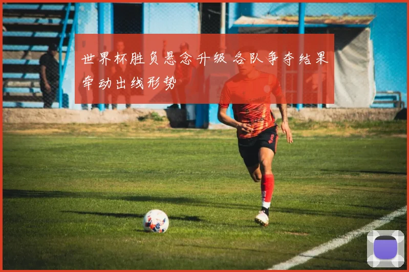世界杯胜负悬念升级 各队争夺结果牵动出线形势