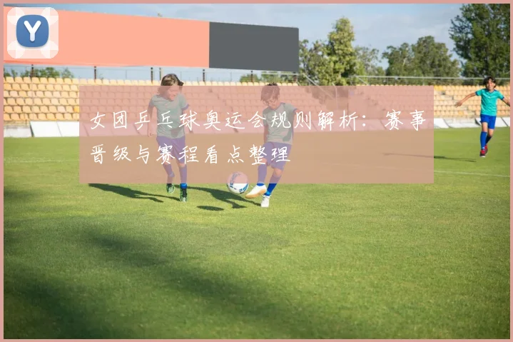 女团乒乓球奥运会规则解析：赛事晋级与赛程看点整理