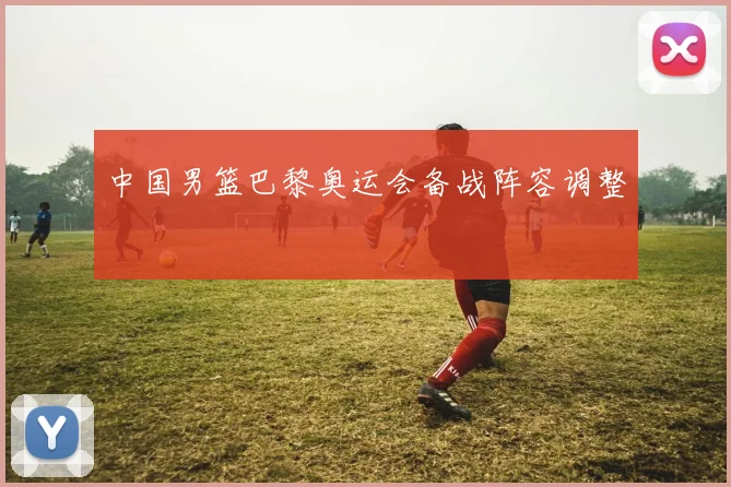 中国男篮巴黎奥运会备战阵容调整